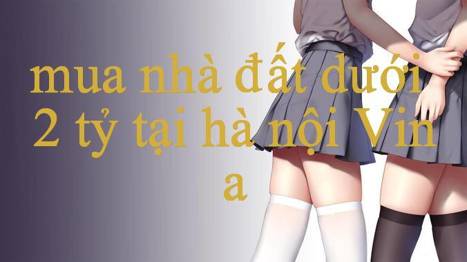 Khám Phá Mua Nhà Đất Dưới 2 Tỷ Tại Hà Nội Trải Nghiệm Đỉnh Cao Trong Thế Giới Cá Cược Trực Tuyến